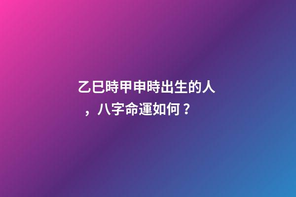 乙巳時甲申時出生的人，八字命運如何？